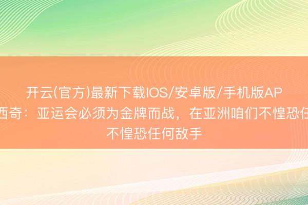 开云(官方)最新下载IOS/安卓版/手机版APP 米利西奇：亚运会必须为金牌而战，在亚洲咱们不惶恐任何敌手