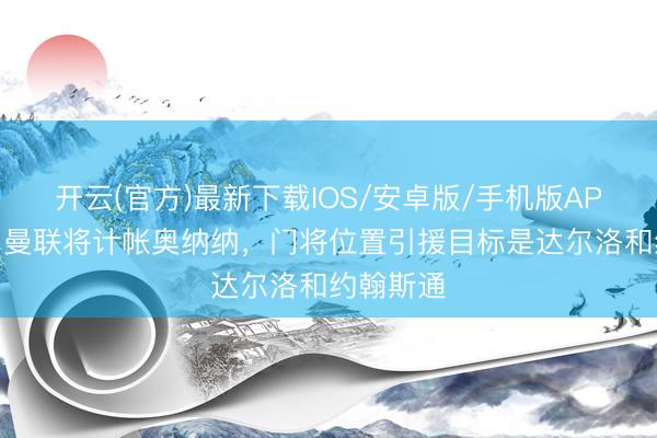开云(官方)最新下载IOS/安卓版/手机版APP 邮报：曼联将计帐奥纳纳，门将位置引援目标是达尔洛和约翰斯通