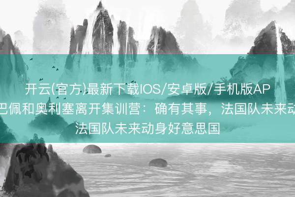 开云(官方)最新下载IOS/安卓版/手机版APP 记者谈姆巴佩和奥利塞离开集训营：确有其事，法国队未来动身好意思国