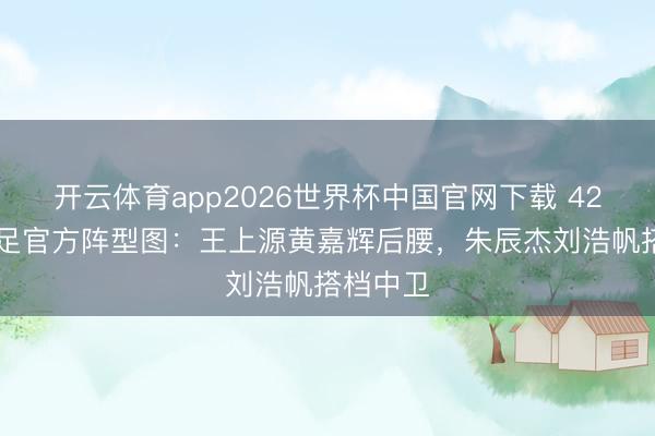 开云体育app2026世界杯中国官网下载 4231！国足官方阵型图：王上源黄嘉辉后腰，朱辰杰刘浩帆搭档中卫