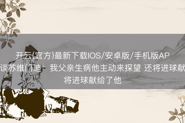开云(官方)最新下载IOS/安卓版/手机版APP 好友谈苏维门迪：我父亲生病他主动来探望 还将进球献给了他