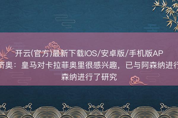 开云(官方)最新下载IOS/安卓版/手机版APP 迪马济奥：皇马对卡拉菲奥里很感兴趣，已与阿森纳进行了研究
