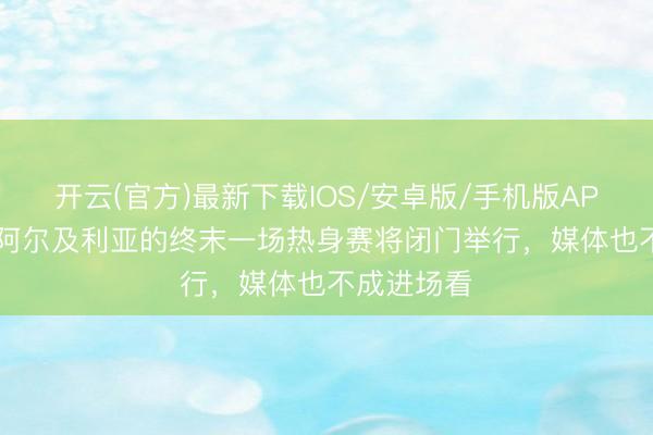 开云(官方)最新下载IOS/安卓版/手机版APP RMC：阿尔及利亚的终末一场热身赛将闭门举行，媒体也不成进场看