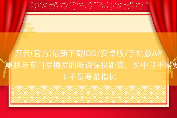 开云(官方)最新下载IOS/安卓版/手机版APP 名记：曼联与专门罗梅罗的听说保执距离，买中卫不是要紧指标