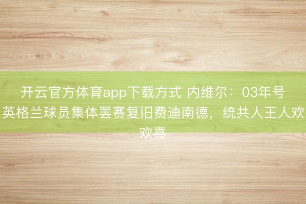 开云官方体育app下载方式 内维尔:03年号召英格兰球员集体罢赛复旧费迪南德,统共人王人欢喜