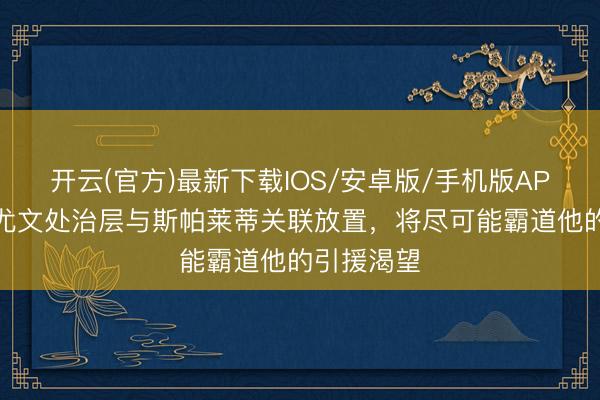 开云(官方)最新下载IOS/安卓版/手机版APP 记者：尤文处治层与斯帕莱蒂关联放置，将尽可能霸道他的引援渴望