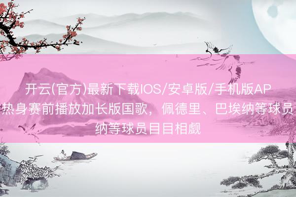 开云(官方)最新下载IOS/安卓版/手机版APP 西班牙热身赛前播放加长版国歌，佩德里、巴埃纳等球员目目相觑