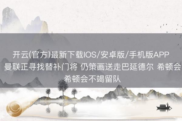 开云(官方)最新下载IOS/安卓版/手机版APP 罗马诺：曼联正寻找替补门将 仍策画送走巴延德尔 希顿会不竭留队