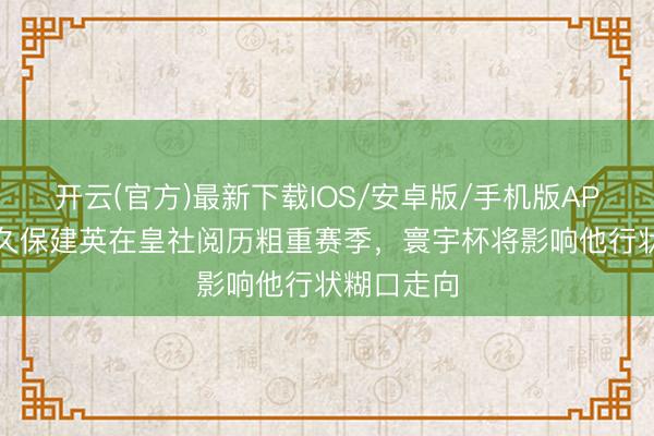 开云(官方)最新下载IOS/安卓版/手机版APP 世体：久保建英在皇社阅历粗重赛季，寰宇杯将影响他行状糊口走向
