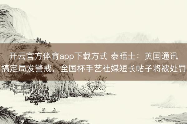 开云官方体育app下载方式 泰晤士：英国通讯搞定局发警戒，全国杯手艺社媒短长帖子将被处罚
