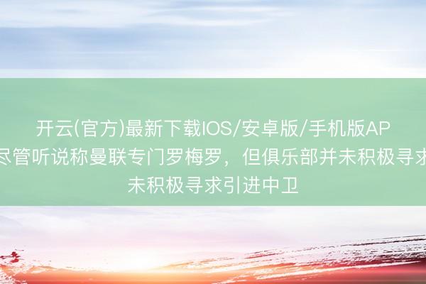 开云(官方)最新下载IOS/安卓版/手机版APP 记者：尽管听说称曼联专门罗梅罗，但俱乐部并未积极寻求引进中卫