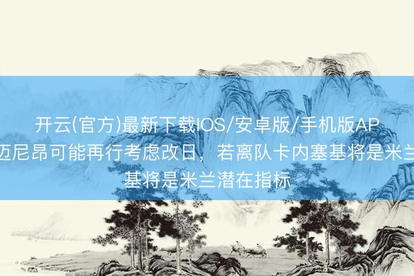 开云(官方)最新下载IOS/安卓版/手机版APP 米体:迈尼昂可能再行考虑改日,若离队卡内塞基将是米兰潜在指标