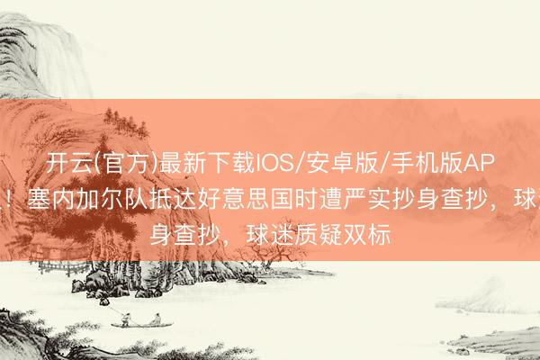 开云(官方)最新下载IOS/安卓版/手机版APP 再引争议！塞内加尔队抵达好意思国时遭严实抄身查抄，球迷质疑双标