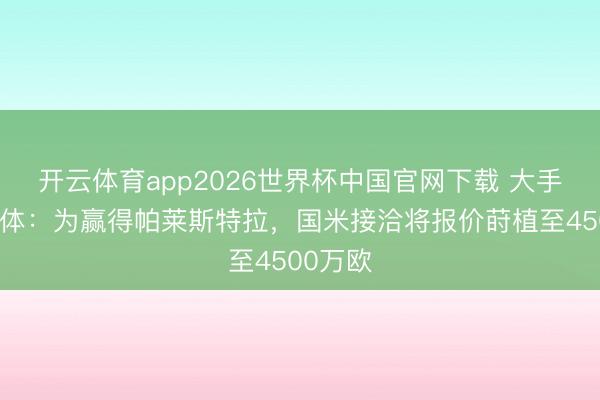 开云体育app2026世界杯中国官网下载 大手笔!米体:为赢得帕莱斯特拉,国米接洽将报价莳植至4500万欧