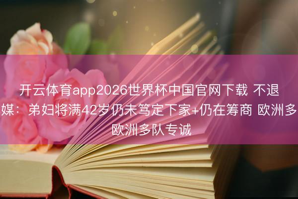 开云体育app2026世界杯中国官网下载 不退役！巴媒：弟妇将满42岁仍未笃定下家+仍在筹商 欧洲多队专诚