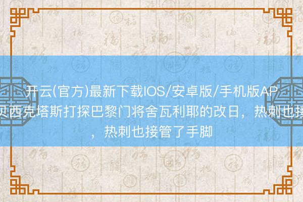 开云(官方)最新下载IOS/安卓版/手机版APP 队报：贝西克塔斯打探巴黎门将舍瓦利耶的改日，热刺也接管了手脚