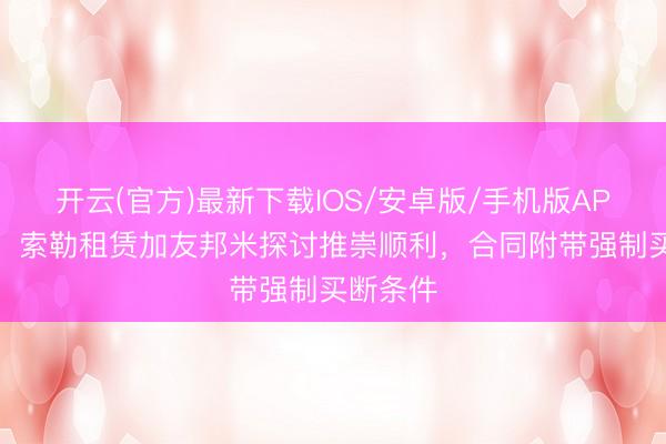 开云(官方)最新下载IOS/安卓版/手机版APP 记者：索勒租赁加友邦米探讨推崇顺利，合同附带强制买断条件