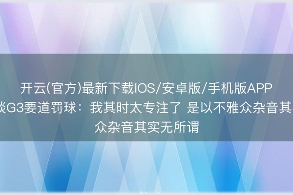 开云(官方)最新下载IOS/安卓版/手机版APP 卡斯尔谈G3要道罚球：我其时太专注了 是以不雅众杂音其实无所谓