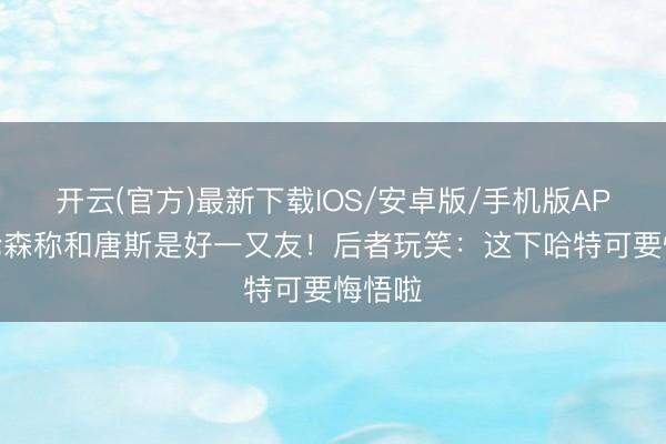 开云(官方)最新下载IOS/安卓版/手机版APP 布伦森称和唐斯是好一又友！后者玩笑：这下哈特可要悔悟啦