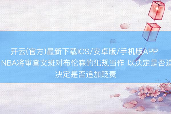 开云(官方)最新下载IOS/安卓版/手机版APP Stein：NBA将审查文班对布伦森的犯规当作 以决定是否追加贬责