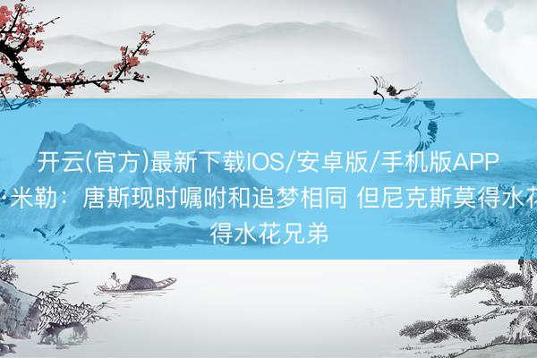 开云(官方)最新下载IOS/安卓版/手机版APP 雷吉·米勒：唐斯现时嘱咐和追梦相同 但尼克斯莫得水花兄弟