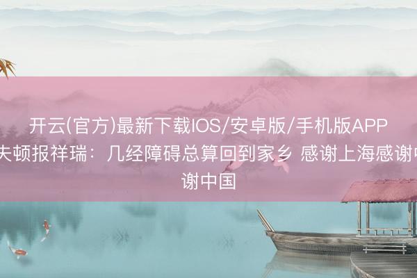 开云(官方)最新下载IOS/安卓版/手机版APP 洛夫顿报祥瑞：几经障碍总算回到家乡 感谢上海感谢中国