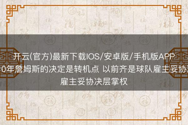 开云(官方)最新下载IOS/安卓版/手机版APP 乐福：10年詹姆斯的决定是转机点 以前齐是球队雇主妥协决层掌权