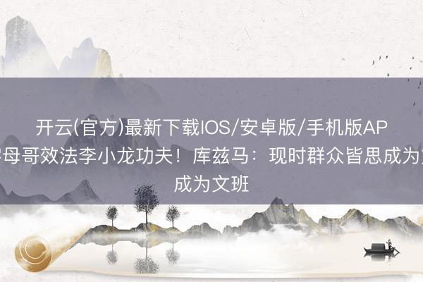 开云(官方)最新下载IOS/安卓版/手机版APP 字母哥效法李小龙功夫!库兹马:现时群众皆思成为文班
