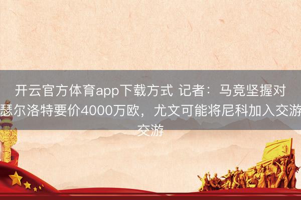 开云官方体育app下载方式 记者：马竞坚握对瑟尔洛特要价4000万欧，尤文可能将尼科加入交游