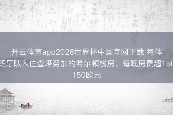 开云体育app2026世界杯中国官网下载 每体：西班牙队入住查塔努加的希尔顿栈房，每晚房费超150欧元