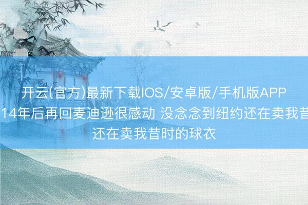 开云(官方)最新下载IOS/安卓版/手机版APP 林书豪：14年后再回麦迪逊很感动 没念念到纽约还在卖我昔时的球衣