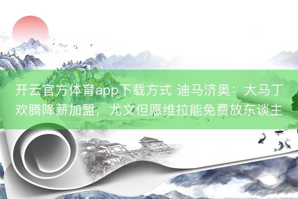 开云官方体育app下载方式 迪马济奥：大马丁欢腾降薪加盟，尤文但愿维拉能免费放东谈主