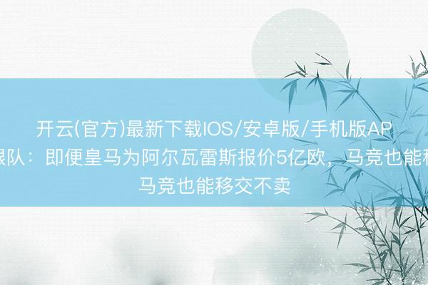 开云(官方)最新下载IOS/安卓版/手机版APP 马竞跟队：即便皇马为阿尔瓦雷斯报价5亿欧，马竞也能移交不卖