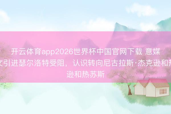 开云体育app2026世界杯中国官网下载 意媒：尤文引进瑟尔洛特受阻，认识转向尼古拉斯·杰克逊和热苏斯