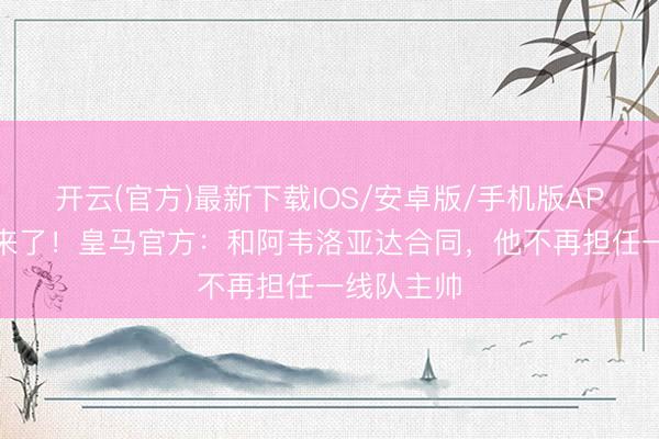 开云(官方)最新下载IOS/安卓版/手机版APP 穆帅要来了！皇马官方：和阿韦洛亚达合同，他不再担任一线队主帅