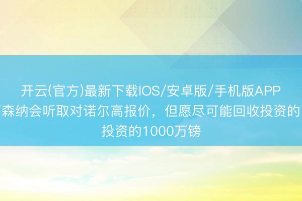 开云(官方)最新下载IOS/安卓版/手机版APP 英媒:阿森纳会听取对诺尔高报价,但愿尽可能回收投资的1000万镑