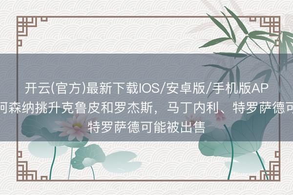 开云(官方)最新下载IOS/安卓版/手机版APP 英媒：阿森纳挑升克鲁皮和罗杰斯，马丁内利、特罗萨德可能被出售