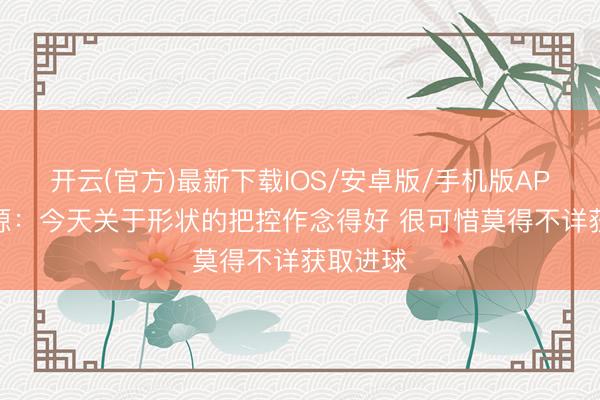 开云(官方)最新下载IOS/安卓版/手机版APP 王上源:今天关于形状的把控作念得好 很可惜莫得不详获取进球