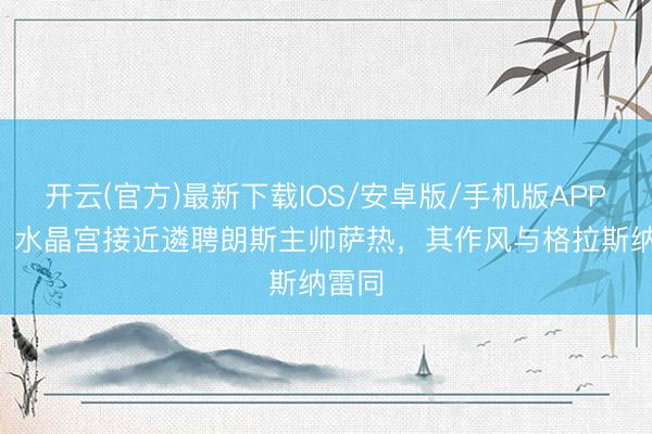 开云(官方)最新下载IOS/安卓版/手机版APP TA：水晶宫接近遴聘朗斯主帅萨热，其作风与格拉斯纳雷同