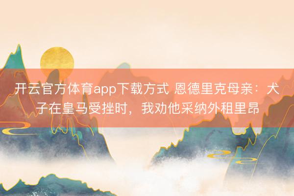 开云官方体育app下载方式 恩德里克母亲:犬子在皇马受挫时,我劝他采纳外租里昂