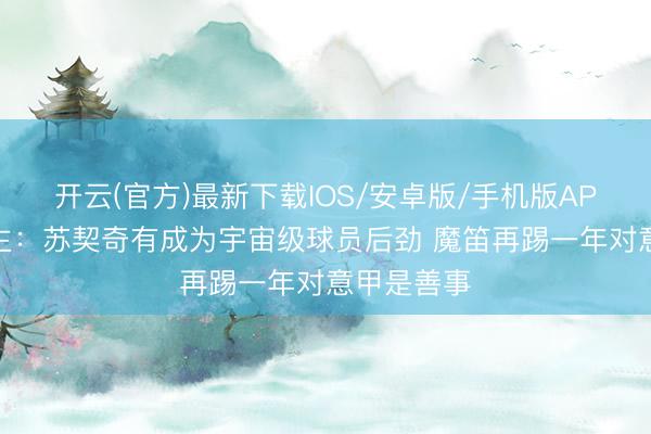 开云(官方)最新下载IOS/安卓版/手机版APP 牙东谈主：苏契奇有成为宇宙级球员后劲 魔笛再踢一年对意甲是善事