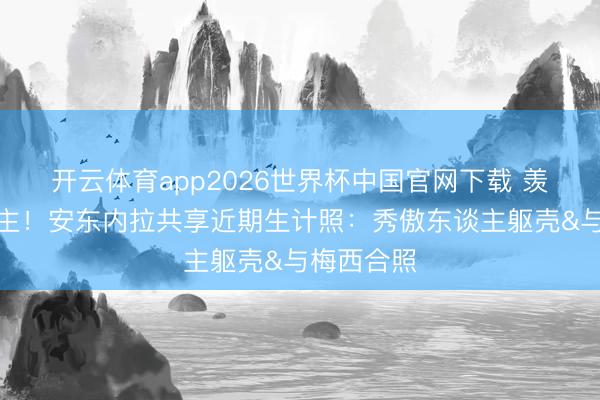 开云体育app2026世界杯中国官网下载 羡煞旁东谈主！安东内拉共享近期生计照：秀傲东谈主躯壳&与梅西合照