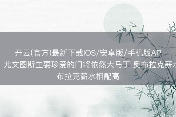 开云(官方)最新下载IOS/安卓版/手机版APP 记者：尤文图斯主要珍爱的门将依然大马丁 奥布拉克薪水相配高