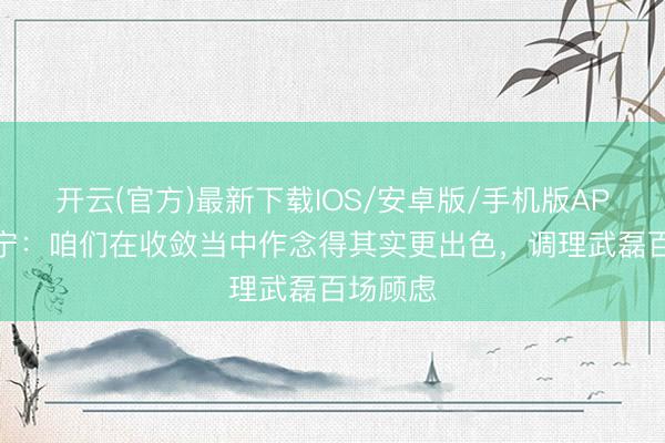 开云(官方)最新下载IOS/安卓版/手机版APP 张玉宁：咱们在收敛当中作念得其实更出色，调理武磊百场顾虑