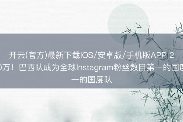 开云(官方)最新下载IOS/安卓版/手机版APP 2300万！巴西队成为全球Instagram粉丝数目第一的国度队