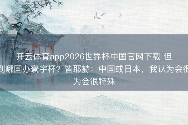开云体育app2026世界杯中国官网下载 但愿看到哪国办寰宇杯？皆耶赫：中国或日本，我认为会很特殊