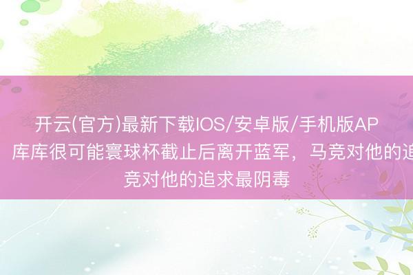 开云(官方)最新下载IOS/安卓版/手机版APP 罗马诺：库库很可能寰球杯截止后离开蓝军，马竞对他的追求最阴毒