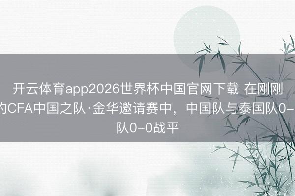 开云体育app2026世界杯中国官网下载 在刚刚截至的CFA中国之队·金华邀请赛中，<a href=