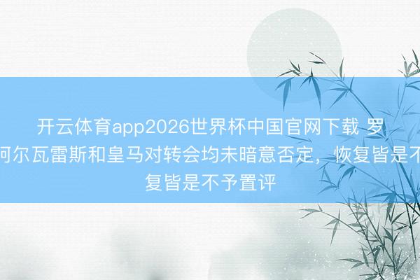 开云体育app2026世界杯中国官网下载 罗马诺：阿尔瓦雷斯和皇马对转会均未暗意否定，恢复皆是不予置评