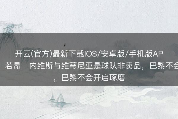 开云(官方)最新下载IOS/安卓版/手机版APP 罗马诺：若昂・内维斯与维蒂尼亚是球队非卖品，巴黎不会开启琢磨
